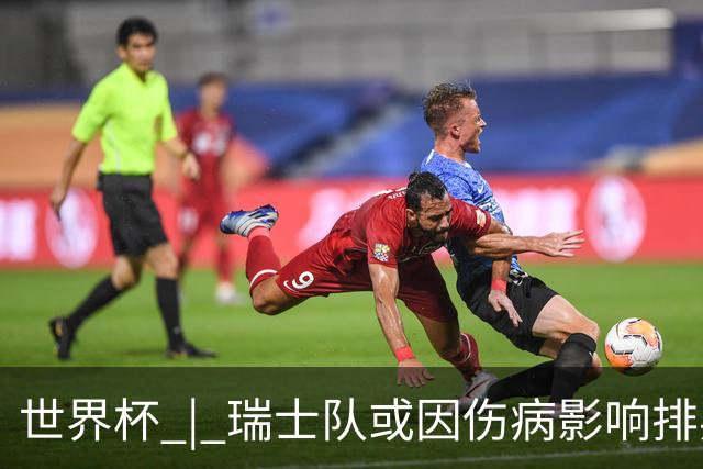世界杯 | 瑞士队或因伤病影响排兵布阵