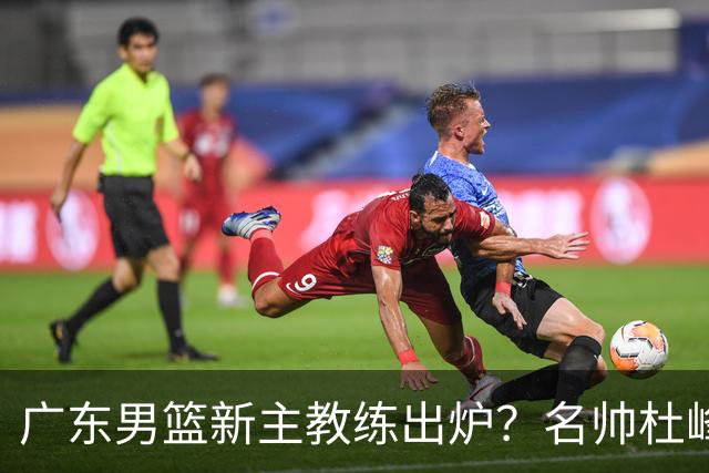 广东男篮新主教练出炉？名帅杜峰要下课？朱芳雨想邀请1人加盟！
