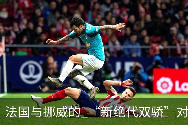 法国与挪威的 “新绝代双骄”对决成为世界杯焦点