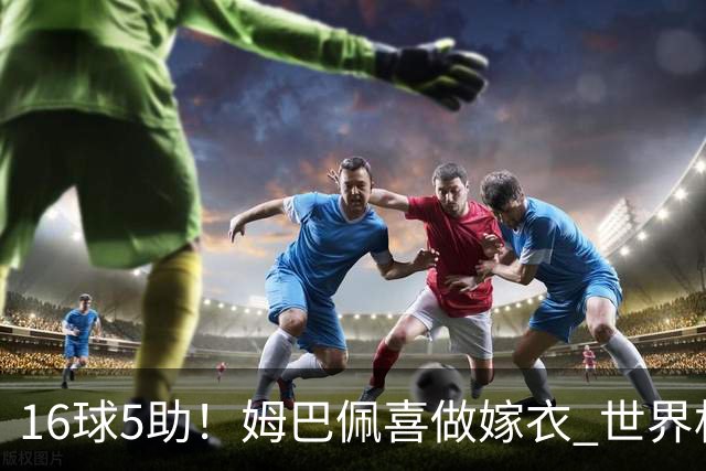16球5助！姆巴佩喜做嫁衣 世界杯总参与进球升历史第二
